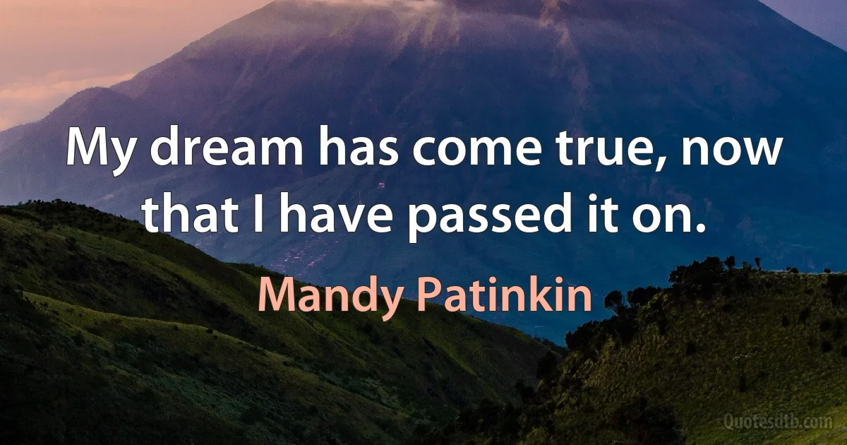 My dream has come true, now that I have passed it on. (Mandy Patinkin)