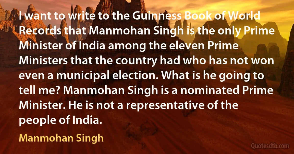 I want to write to the Guinness Book of World Records that Manmohan Singh is the only Prime Minister of India among the eleven Prime Ministers that the country had who has not won even a municipal election. What is he going to tell me? Manmohan Singh is a nominated Prime Minister. He is not a representative of the people of India. (Manmohan Singh)