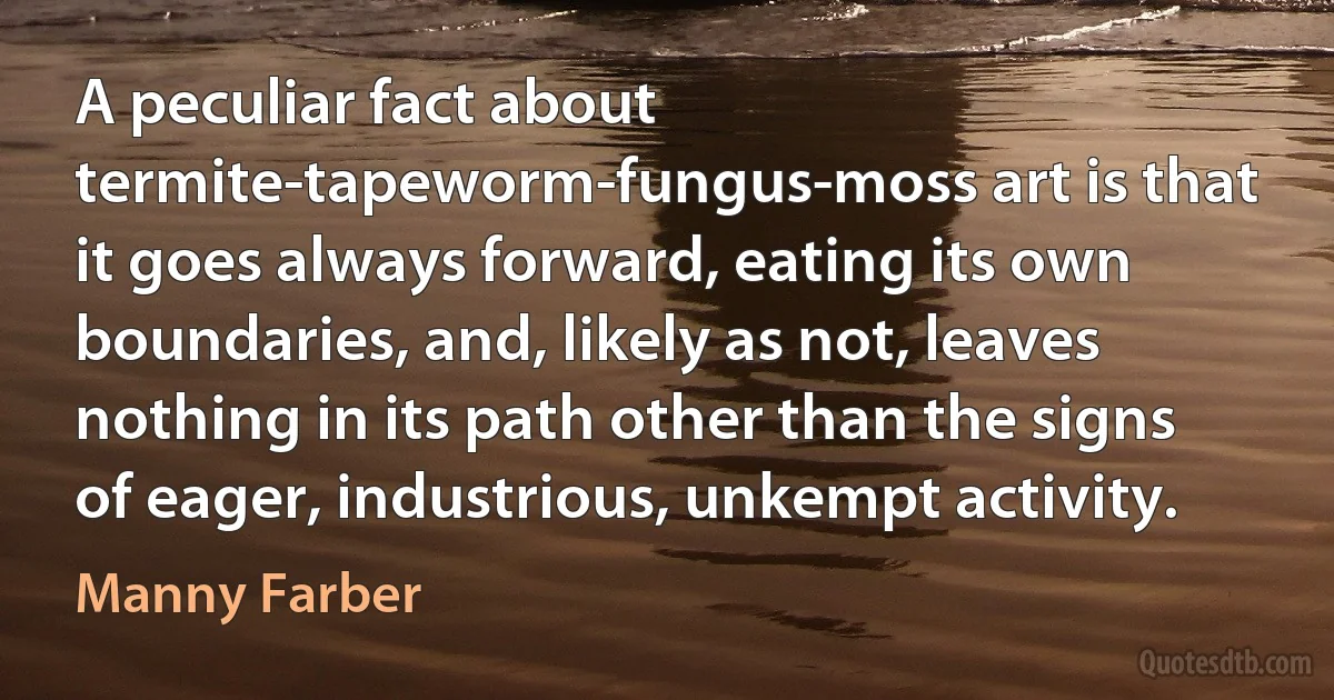 A peculiar fact about termite-tapeworm-fungus-moss art is that it goes always forward, eating its own boundaries, and, likely as not, leaves nothing in its path other than the signs of eager, industrious, unkempt activity. (Manny Farber)