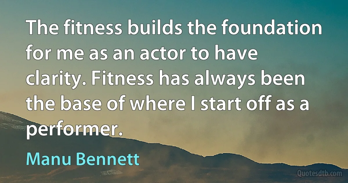 The fitness builds the foundation for me as an actor to have clarity. Fitness has always been the base of where I start off as a performer. (Manu Bennett)