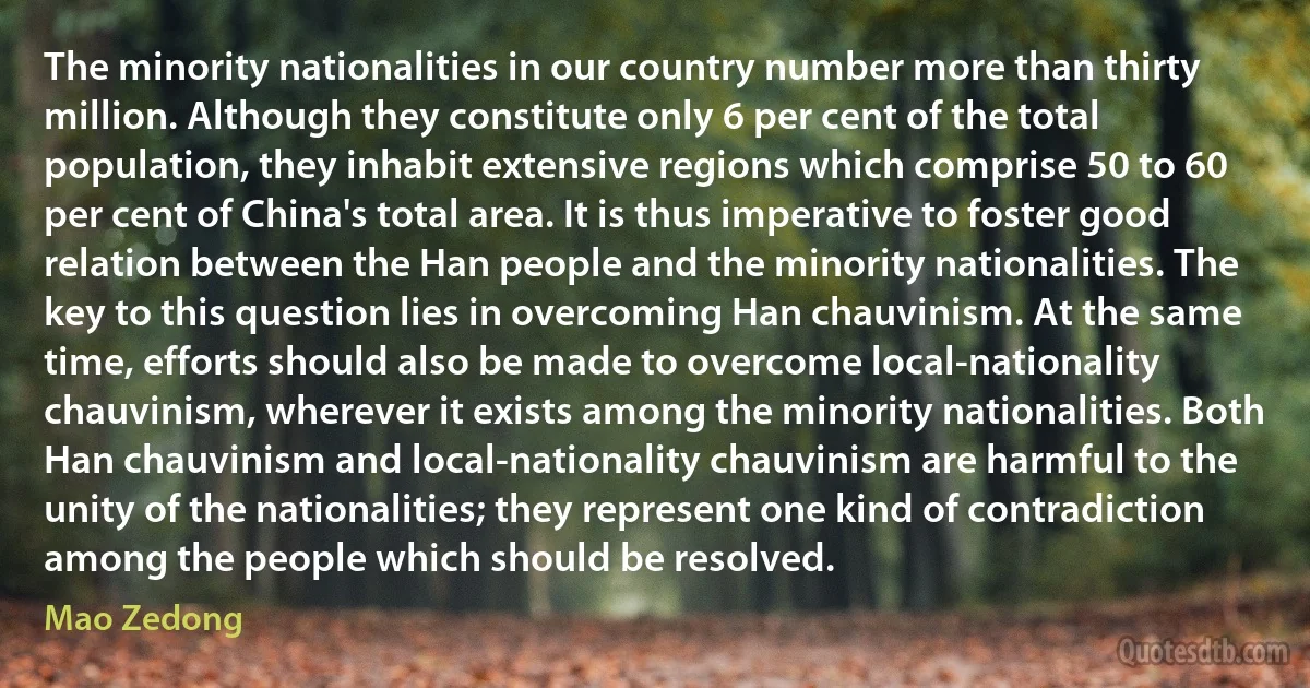 The minority nationalities in our country number more than thirty million. Although they constitute only 6 per cent of the total population, they inhabit extensive regions which comprise 50 to 60 per cent of China's total area. It is thus imperative to foster good relation between the Han people and the minority nationalities. The key to this question lies in overcoming Han chauvinism. At the same time, efforts should also be made to overcome local-nationality chauvinism, wherever it exists among the minority nationalities. Both Han chauvinism and local-nationality chauvinism are harmful to the unity of the nationalities; they represent one kind of contradiction among the people which should be resolved. (Mao Zedong)