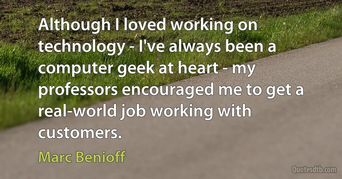 Although I loved working on technology - I've always been a computer geek at heart - my professors encouraged me to get a real-world job working with customers. (Marc Benioff)