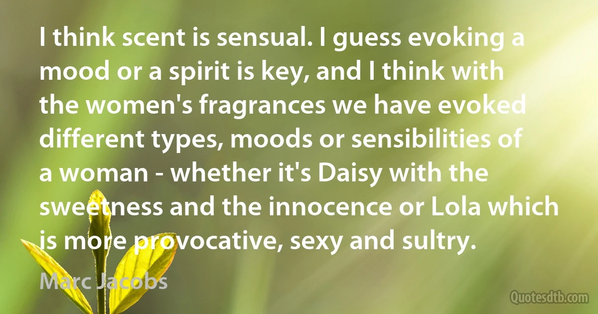 I think scent is sensual. I guess evoking a mood or a spirit is key, and I think with the women's fragrances we have evoked different types, moods or sensibilities of a woman - whether it's Daisy with the sweetness and the innocence or Lola which is more provocative, sexy and sultry. (Marc Jacobs)