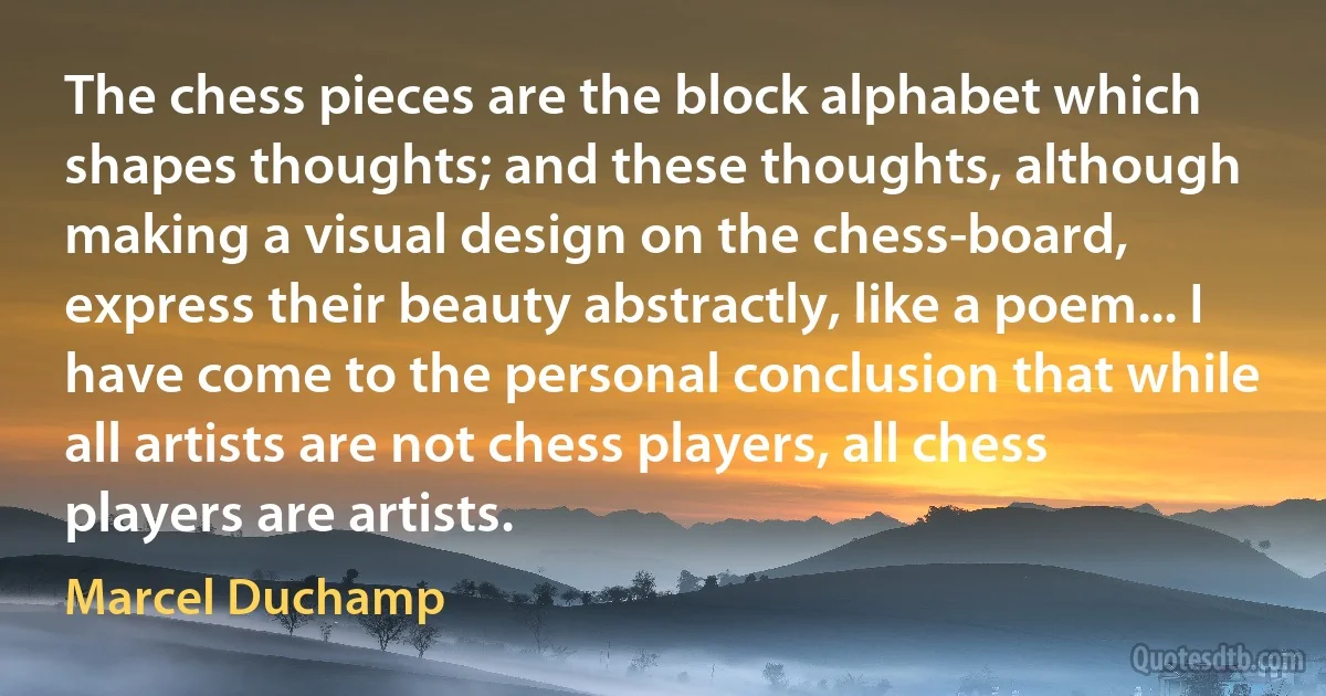 The chess pieces are the block alphabet which shapes thoughts; and these thoughts, although making a visual design on the chess-board, express their beauty abstractly, like a poem... I have come to the personal conclusion that while all artists are not chess players, all chess players are artists. (Marcel Duchamp)