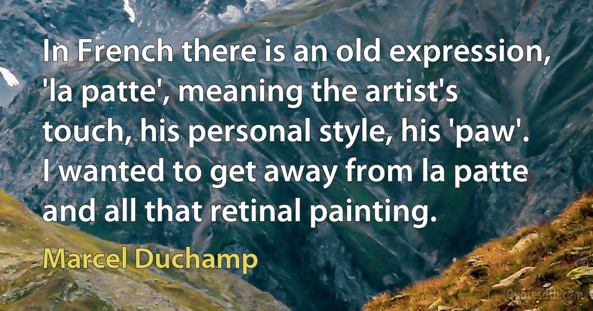 In French there is an old expression, 'la patte', meaning the artist's touch, his personal style, his 'paw'. I wanted to get away from la patte and all that retinal painting. (Marcel Duchamp)