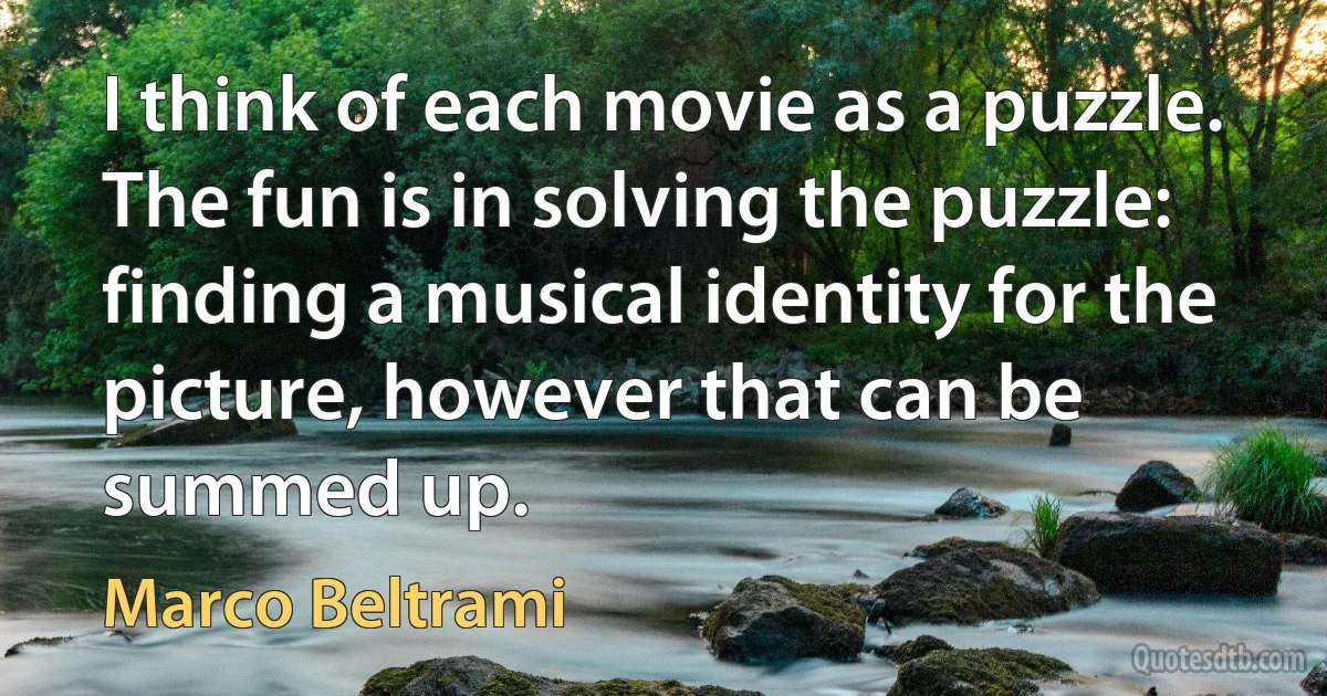 I think of each movie as a puzzle. The fun is in solving the puzzle: finding a musical identity for the picture, however that can be summed up. (Marco Beltrami)