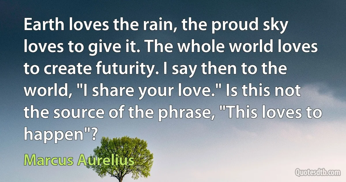 Earth loves the rain, the proud sky loves to give it. The whole world loves to create futurity. I say then to the world, "I share your love." Is this not the source of the phrase, "This loves to happen"? (Marcus Aurelius)