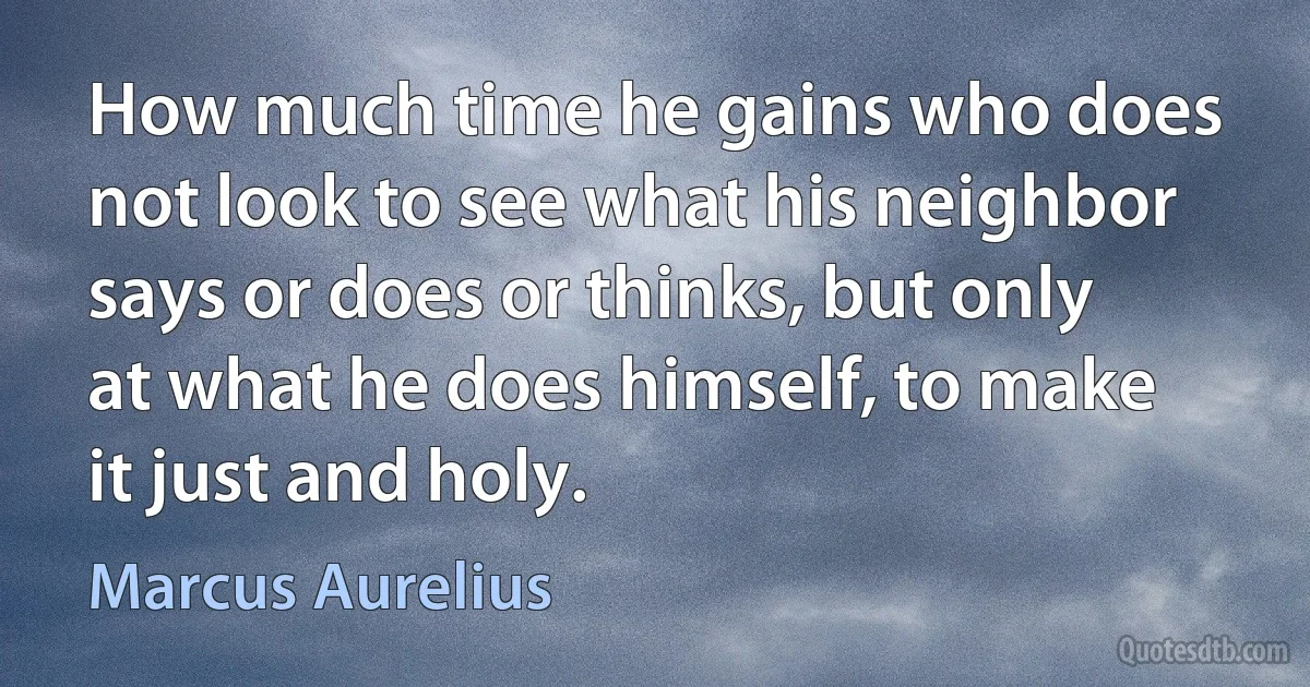 How much time he gains who does not look to see what his neighbor says or does or thinks, but only at what he does himself, to make it just and holy. (Marcus Aurelius)