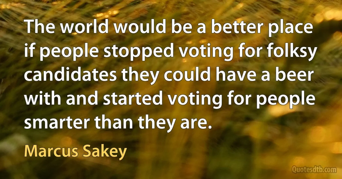 The world would be a better place if people stopped voting for folksy candidates they could have a beer with and started voting for people smarter than they are. (Marcus Sakey)