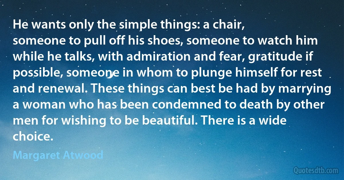 He wants only the simple things: a chair,
someone to pull off his shoes, someone to watch him
while he talks, with admiration and fear, gratitude if
possible, someone in whom to plunge himself for rest
and renewal. These things can best be had by marrying
a woman who has been condemned to death by other
men for wishing to be beautiful. There is a wide
choice. (Margaret Atwood)