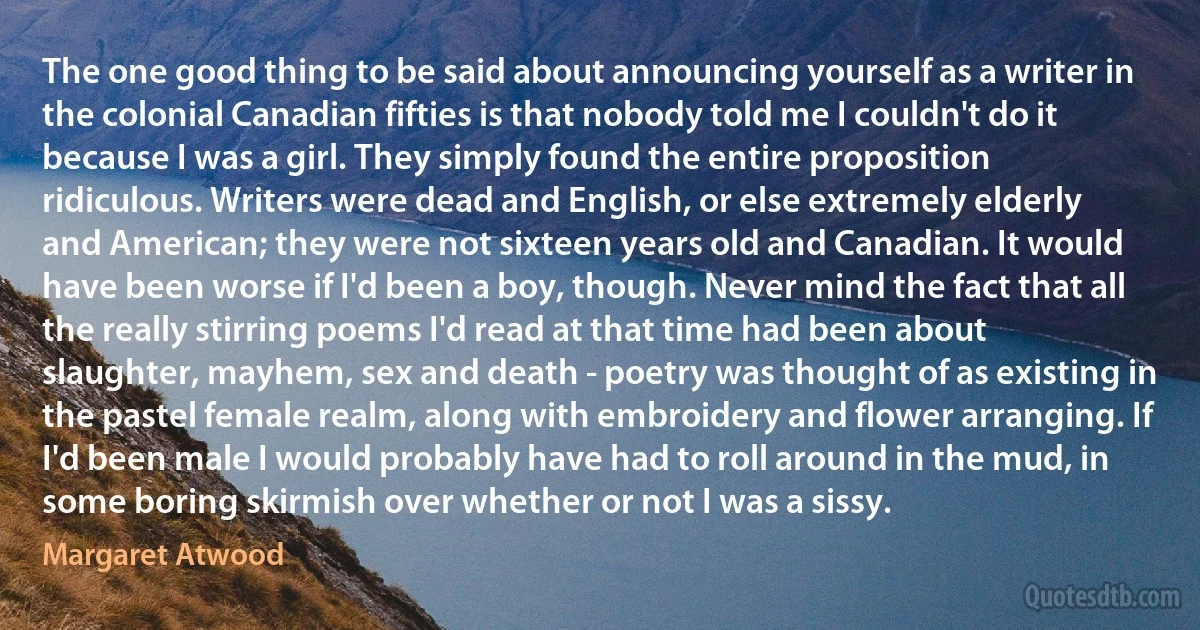 The one good thing to be said about announcing yourself as a writer in the colonial Canadian fifties is that nobody told me I couldn't do it because I was a girl. They simply found the entire proposition ridiculous. Writers were dead and English, or else extremely elderly and American; they were not sixteen years old and Canadian. It would have been worse if I'd been a boy, though. Never mind the fact that all the really stirring poems I'd read at that time had been about slaughter, mayhem, sex and death - poetry was thought of as existing in the pastel female realm, along with embroidery and flower arranging. If I'd been male I would probably have had to roll around in the mud, in some boring skirmish over whether or not I was a sissy. (Margaret Atwood)