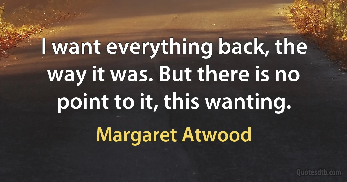 I want everything back, the way it was. But there is no point to it, this wanting. (Margaret Atwood)