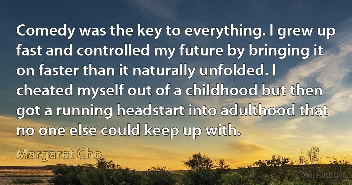 Comedy was the key to everything. I grew up fast and controlled my future by bringing it on faster than it naturally unfolded. I cheated myself out of a childhood but then got a running headstart into adulthood that no one else could keep up with. (Margaret Cho)