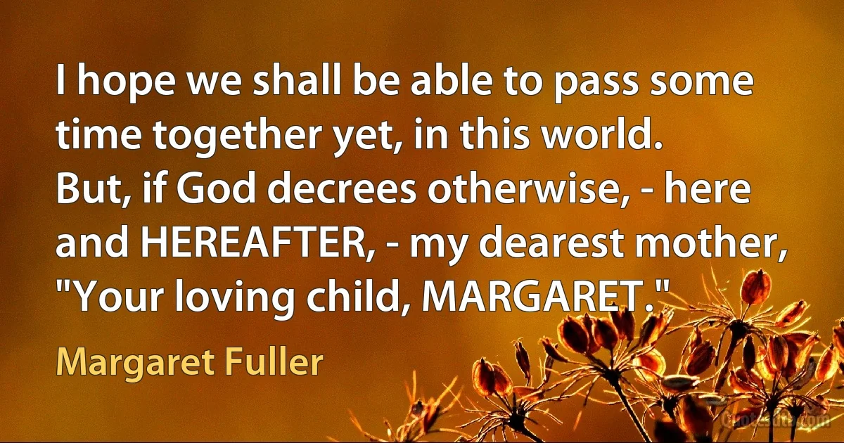 I hope we shall be able to pass some time together yet, in this world. But, if God decrees otherwise, - here and HEREAFTER, - my dearest mother, "Your loving child, MARGARET." (Margaret Fuller)