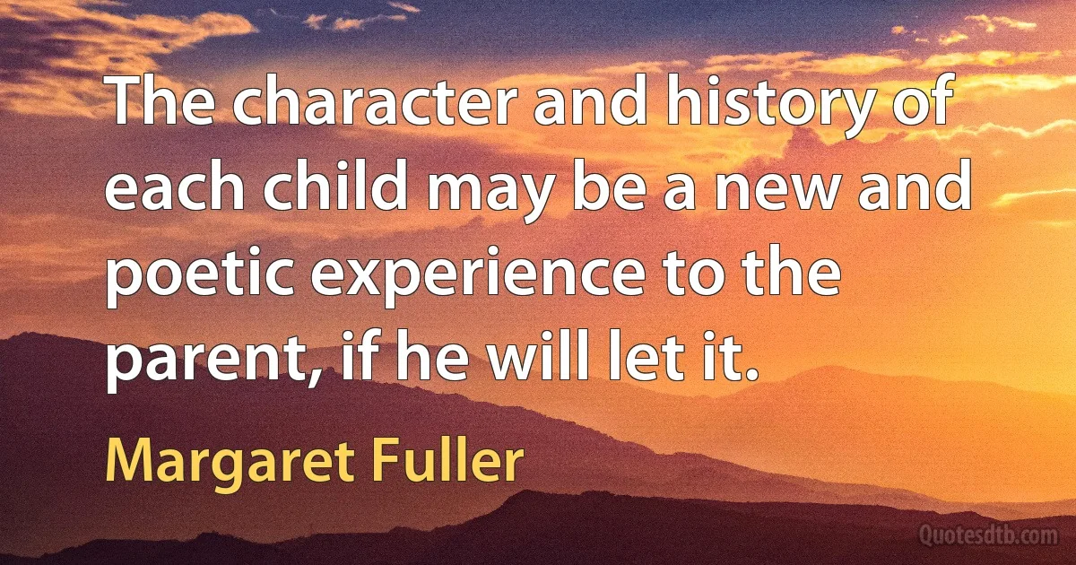 The character and history of each child may be a new and poetic experience to the parent, if he will let it. (Margaret Fuller)