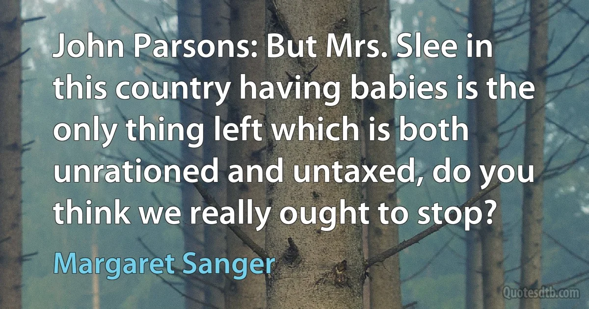 John Parsons: But Mrs. Slee in this country having babies is the only thing left which is both unrationed and untaxed, do you think we really ought to stop? (Margaret Sanger)