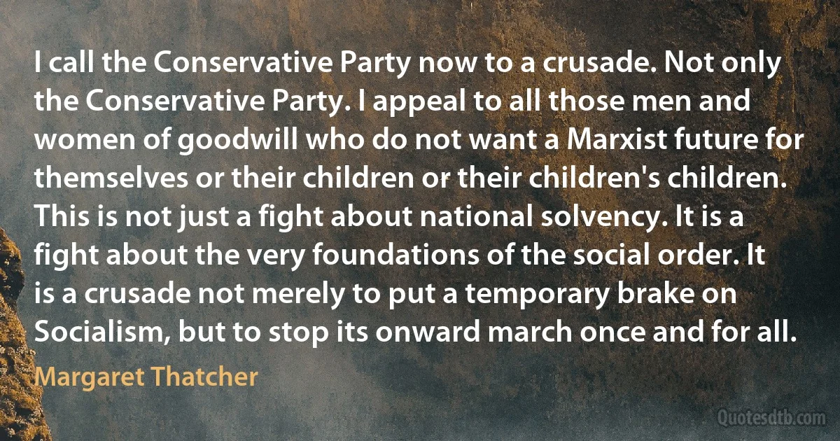 I call the Conservative Party now to a crusade. Not only the Conservative Party. I appeal to all those men and women of goodwill who do not want a Marxist future for themselves or their children or their children's children. This is not just a fight about national solvency. It is a fight about the very foundations of the social order. It is a crusade not merely to put a temporary brake on Socialism, but to stop its onward march once and for all. (Margaret Thatcher)