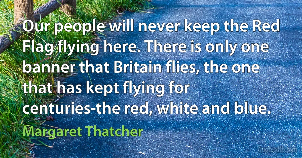 Our people will never keep the Red Flag flying here. There is only one banner that Britain flies, the one that has kept flying for centuries-the red, white and blue. (Margaret Thatcher)