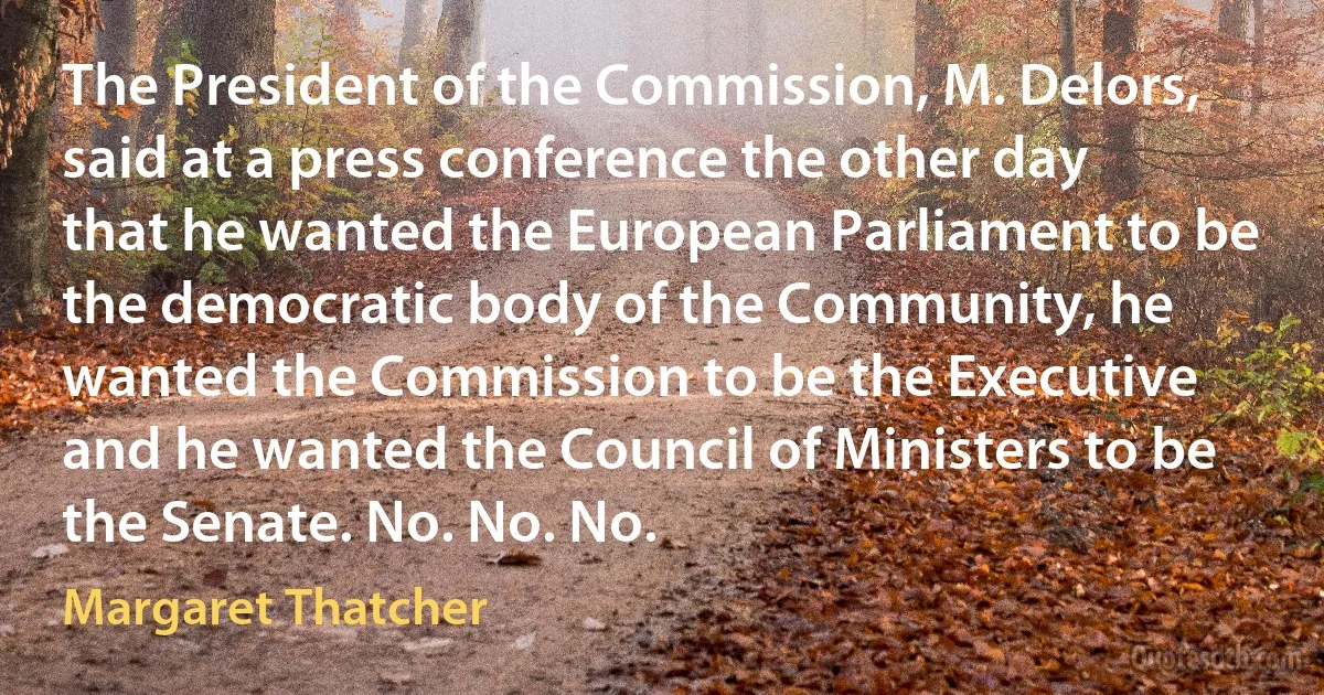 The President of the Commission, M. Delors, said at a press conference the other day that he wanted the European Parliament to be the democratic body of the Community, he wanted the Commission to be the Executive and he wanted the Council of Ministers to be the Senate. No. No. No. (Margaret Thatcher)