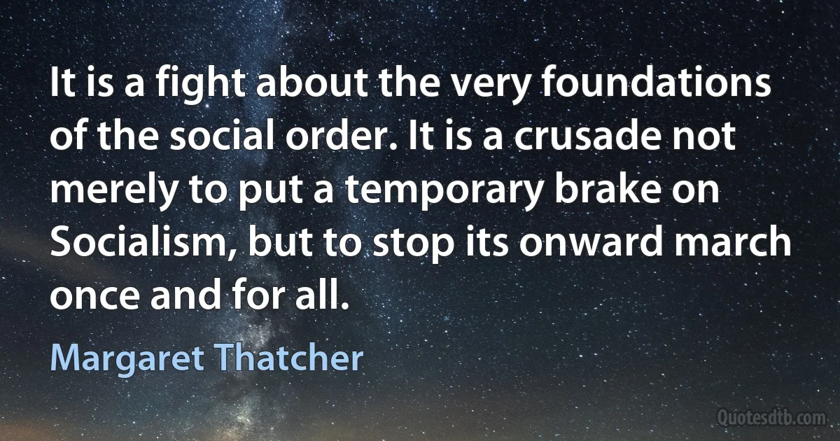 It is a fight about the very foundations of the social order. It is a crusade not merely to put a temporary brake on Socialism, but to stop its onward march once and for all. (Margaret Thatcher)