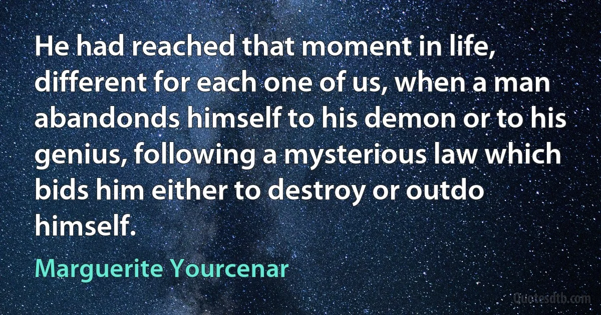 He had reached that moment in life, different for each one of us, when a man abandonds himself to his demon or to his genius, following a mysterious law which bids him either to destroy or outdo himself. (Marguerite Yourcenar)