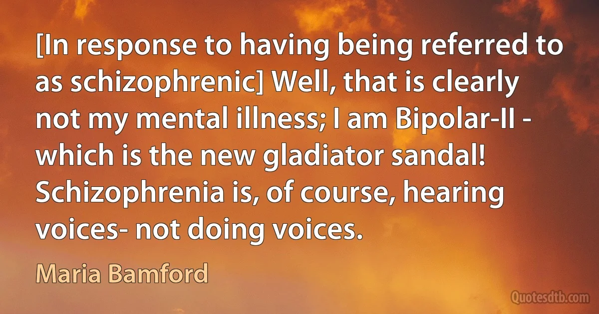 [In response to having being referred to as schizophrenic] Well, that is clearly not my mental illness; I am Bipolar-II - which is the new gladiator sandal!
Schizophrenia is, of course, hearing voices- not doing voices. (Maria Bamford)