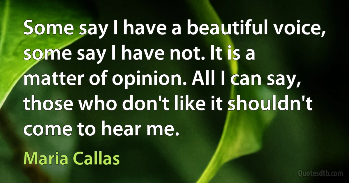 Some say I have a beautiful voice, some say I have not. It is a matter of opinion. All I can say, those who don't like it shouldn't come to hear me. (Maria Callas)