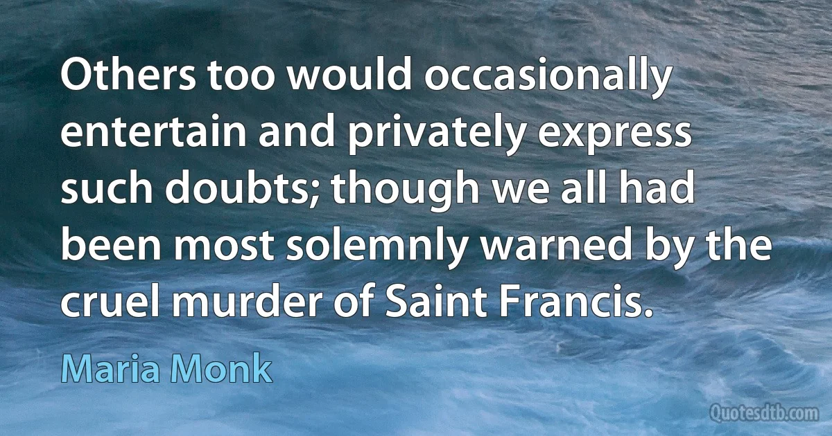 Others too would occasionally entertain and privately express such doubts; though we all had been most solemnly warned by the cruel murder of Saint Francis. (Maria Monk)