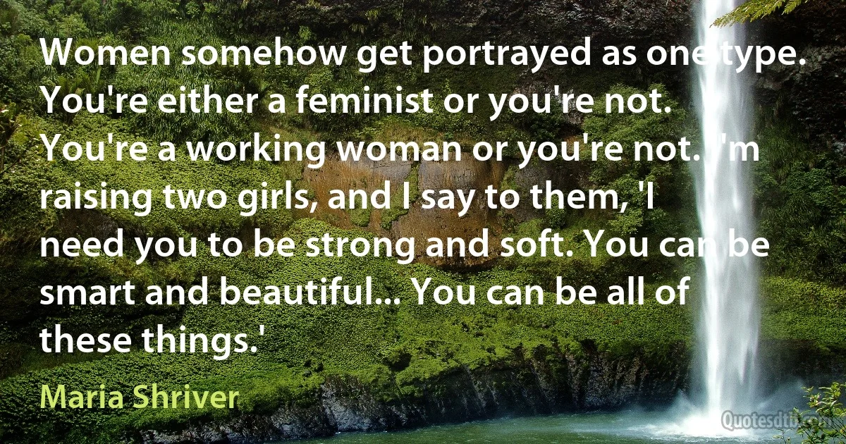 Women somehow get portrayed as one type. You're either a feminist or you're not. You're a working woman or you're not. I'm raising two girls, and I say to them, 'I need you to be strong and soft. You can be smart and beautiful... You can be all of these things.' (Maria Shriver)