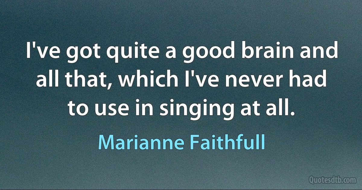 I've got quite a good brain and all that, which I've never had to use in singing at all. (Marianne Faithfull)