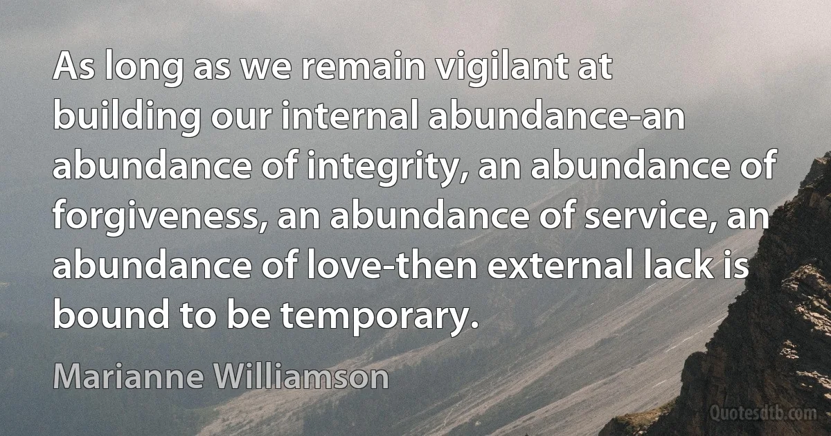 As long as we remain vigilant at building our internal abundance-an abundance of integrity, an abundance of forgiveness, an abundance of service, an abundance of love-then external lack is bound to be temporary. (Marianne Williamson)