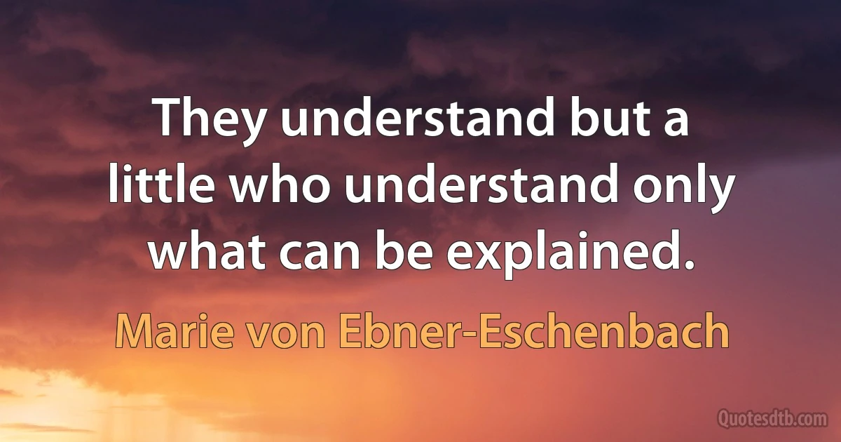 They understand but a little who understand only what can be explained. (Marie von Ebner-Eschenbach)