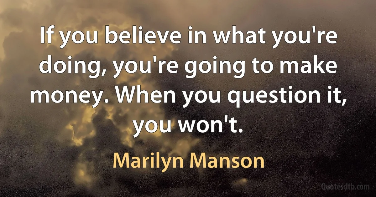 If you believe in what you're doing, you're going to make money. When you question it, you won't. (Marilyn Manson)