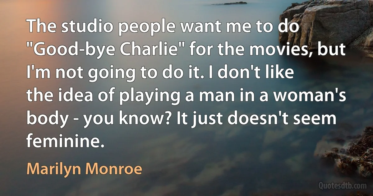 The studio people want me to do "Good-bye Charlie" for the movies, but I'm not going to do it. I don't like the idea of playing a man in a woman's body - you know? It just doesn't seem feminine. (Marilyn Monroe)