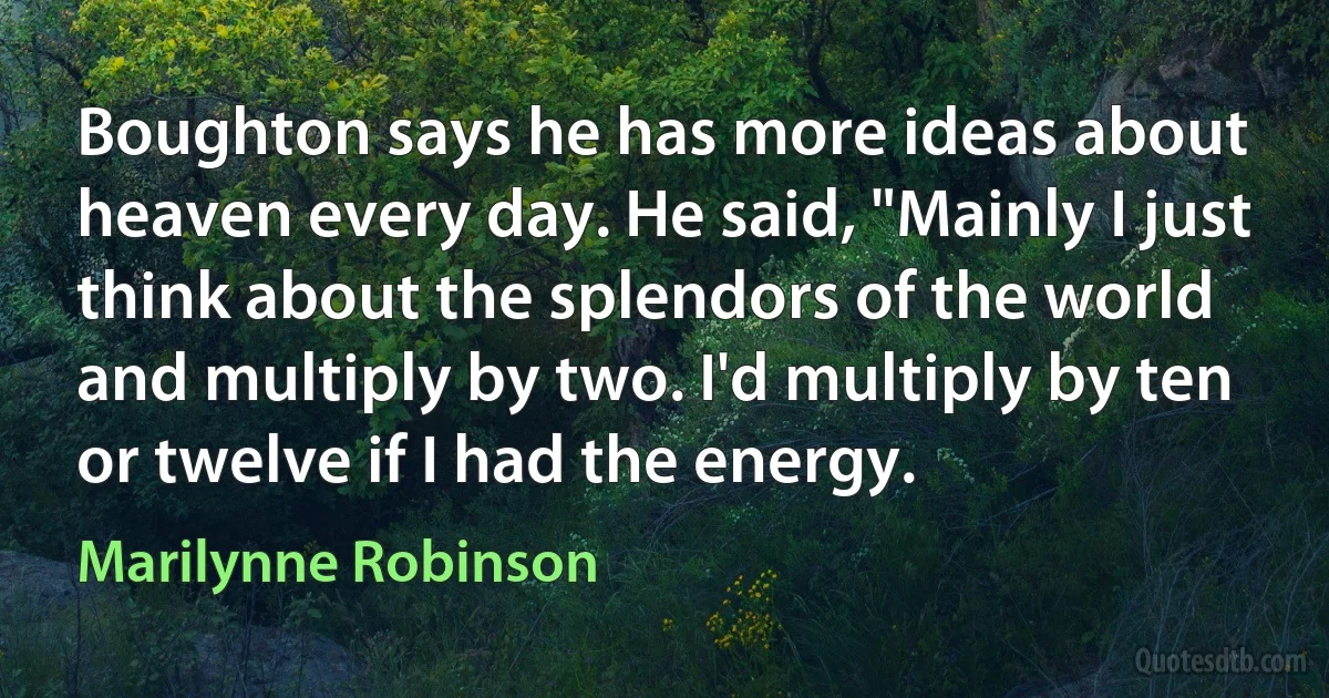 Boughton says he has more ideas about heaven every day. He said, "Mainly I just think about the splendors of the world and multiply by two. I'd multiply by ten or twelve if I had the energy. (Marilynne Robinson)