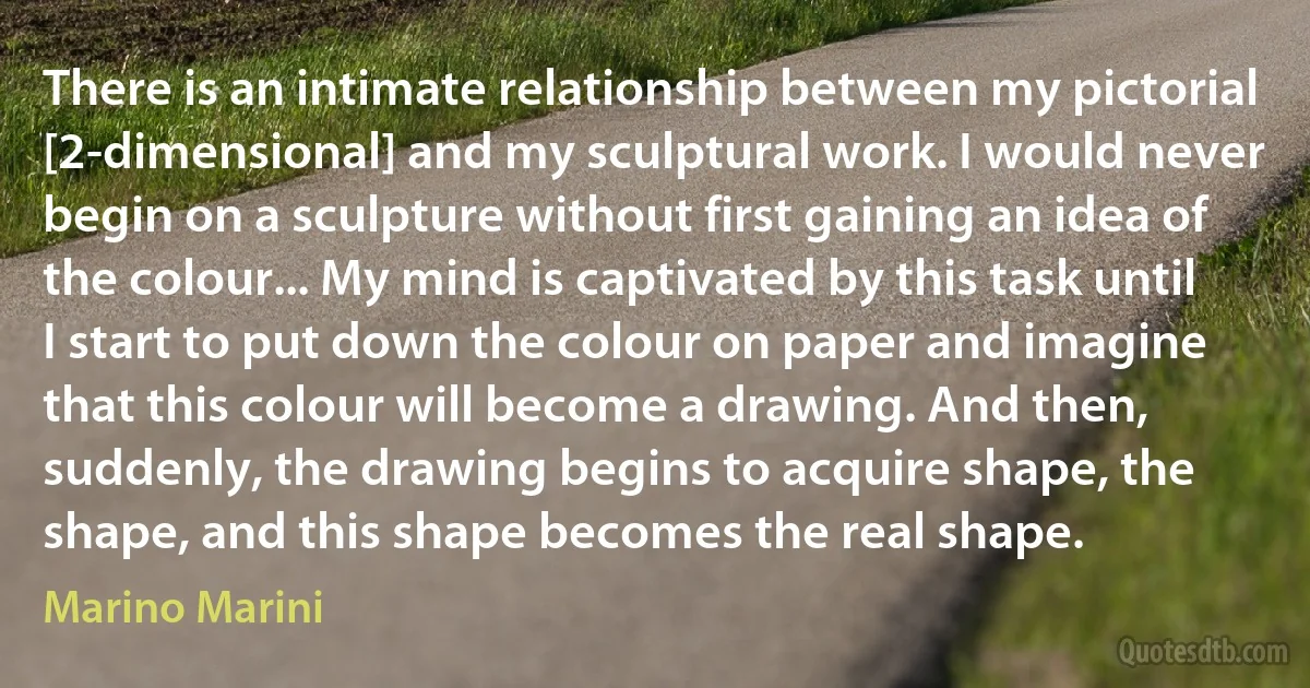 There is an intimate relationship between my pictorial [2-dimensional] and my sculptural work. I would never begin on a sculpture without first gaining an idea of the colour... My mind is captivated by this task until I start to put down the colour on paper and imagine that this colour will become a drawing. And then, suddenly, the drawing begins to acquire shape, the shape, and this shape becomes the real shape. (Marino Marini)