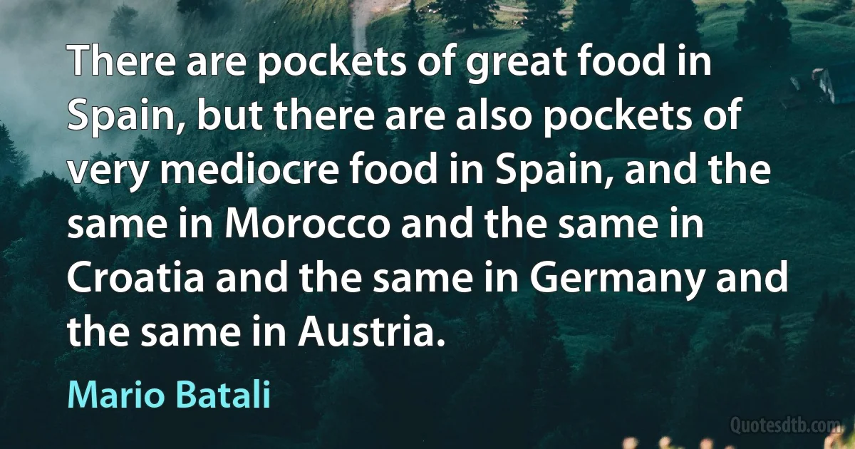 There are pockets of great food in Spain, but there are also pockets of very mediocre food in Spain, and the same in Morocco and the same in Croatia and the same in Germany and the same in Austria. (Mario Batali)