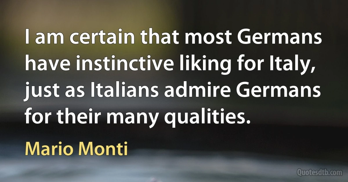 I am certain that most Germans have instinctive liking for Italy, just as Italians admire Germans for their many qualities. (Mario Monti)