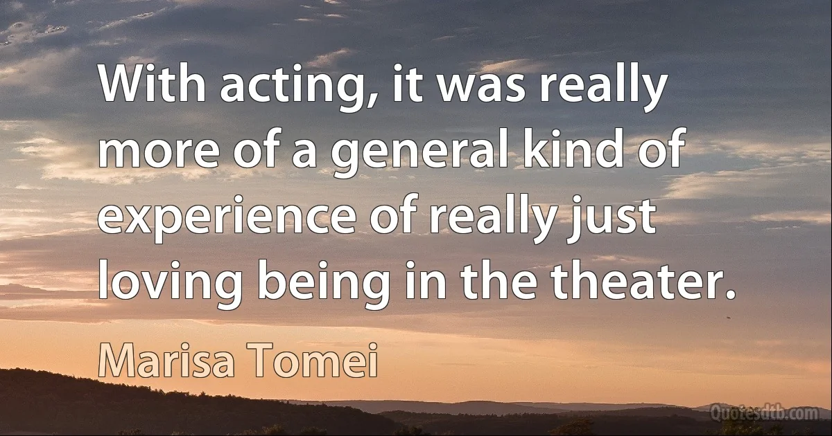 With acting, it was really more of a general kind of experience of really just loving being in the theater. (Marisa Tomei)