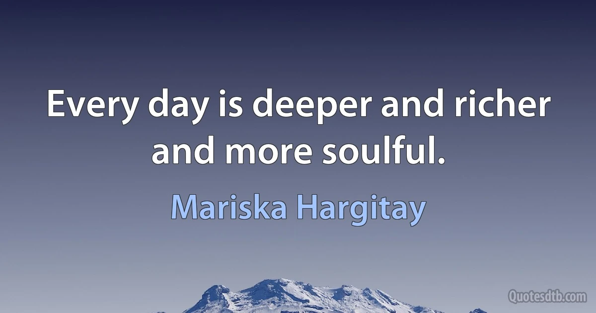 Every day is deeper and richer and more soulful. (Mariska Hargitay)