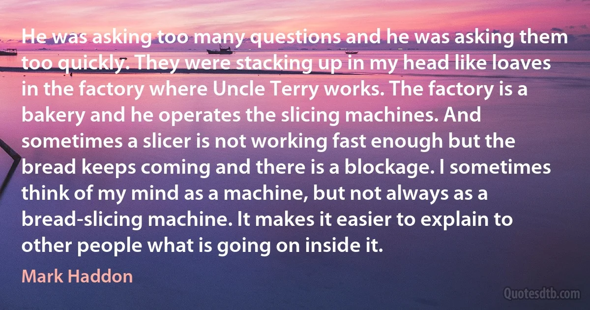 He was asking too many questions and he was asking them too quickly. They were stacking up in my head like loaves in the factory where Uncle Terry works. The factory is a bakery and he operates the slicing machines. And sometimes a slicer is not working fast enough but the bread keeps coming and there is a blockage. I sometimes think of my mind as a machine, but not always as a bread-slicing machine. It makes it easier to explain to other people what is going on inside it. (Mark Haddon)