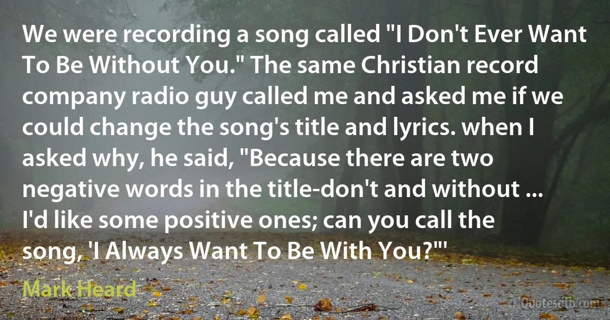 We were recording a song called "I Don't Ever Want To Be Without You." The same Christian record company radio guy called me and asked me if we could change the song's title and lyrics. when I asked why, he said, "Because there are two negative words in the title-don't and without ... I'd like some positive ones; can you call the song, 'I Always Want To Be With You?"' (Mark Heard)