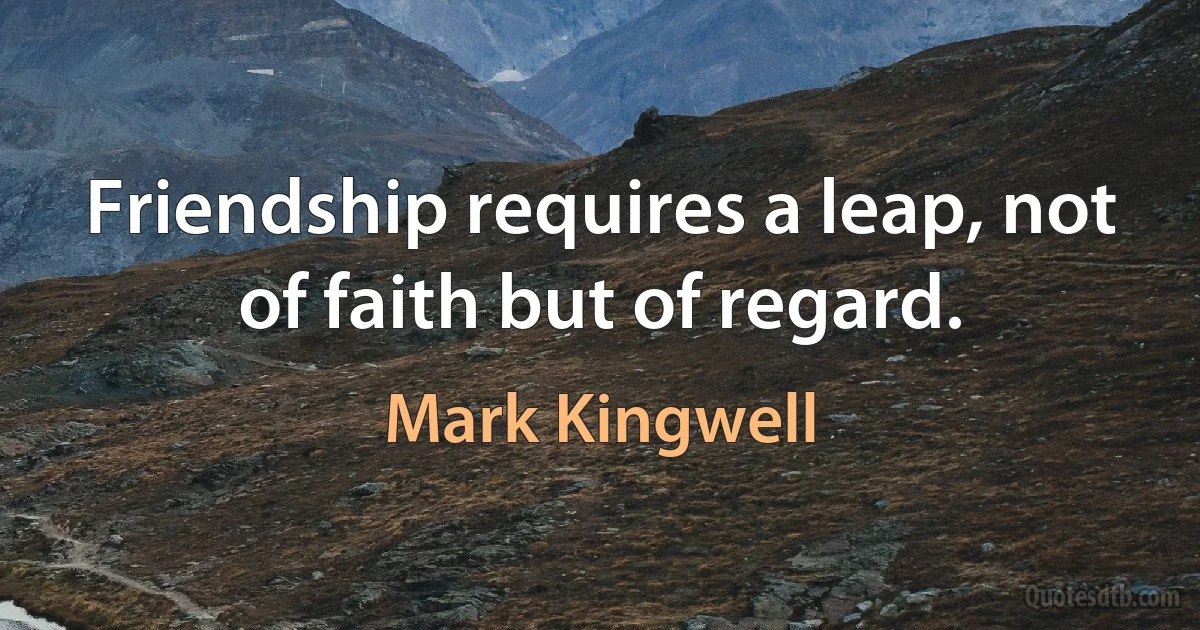 Friendship requires a leap, not of faith but of regard. (Mark Kingwell)