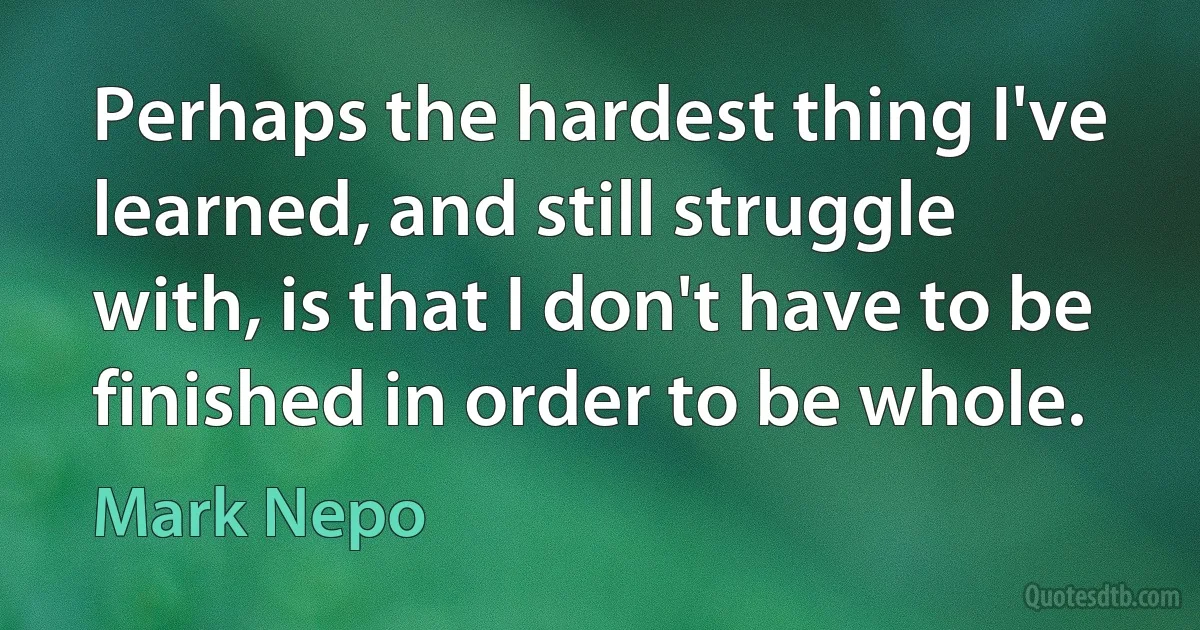 Perhaps the hardest thing I've learned, and still struggle with, is that I don't have to be finished in order to be whole. (Mark Nepo)