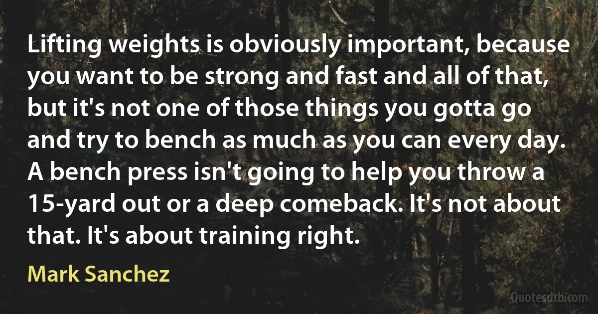 Lifting weights is obviously important, because you want to be strong and fast and all of that, but it's not one of those things you gotta go and try to bench as much as you can every day. A bench press isn't going to help you throw a 15-yard out or a deep comeback. It's not about that. It's about training right. (Mark Sanchez)