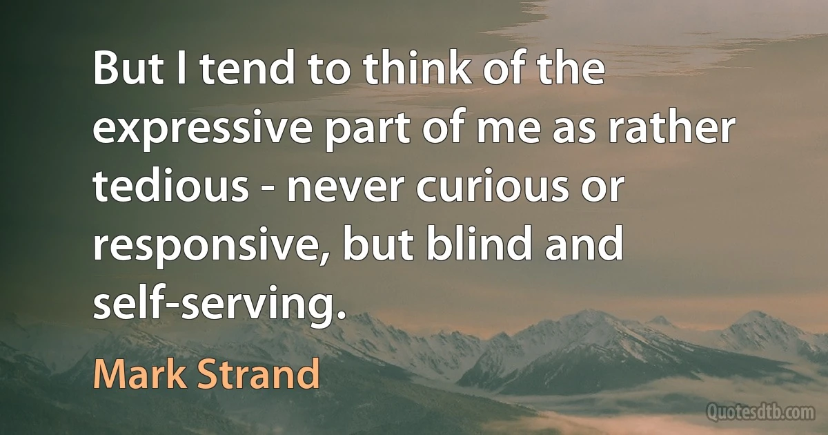 But I tend to think of the expressive part of me as rather tedious - never curious or responsive, but blind and self-serving. (Mark Strand)