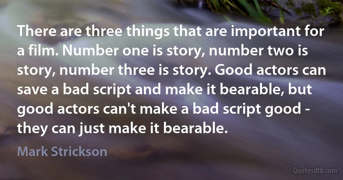 There are three things that are important for a film. Number one is story, number two is story, number three is story. Good actors can save a bad script and make it bearable, but good actors can't make a bad script good - they can just make it bearable. (Mark Strickson)