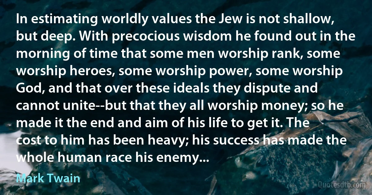 In estimating worldly values the Jew is not shallow, but deep. With precocious wisdom he found out in the morning of time that some men worship rank, some worship heroes, some worship power, some worship God, and that over these ideals they dispute and cannot unite--but that they all worship money; so he made it the end and aim of his life to get it. The cost to him has been heavy; his success has made the whole human race his enemy... (Mark Twain)