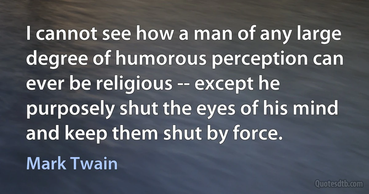 I cannot see how a man of any large degree of humorous perception can ever be religious -- except he purposely shut the eyes of his mind and keep them shut by force. (Mark Twain)