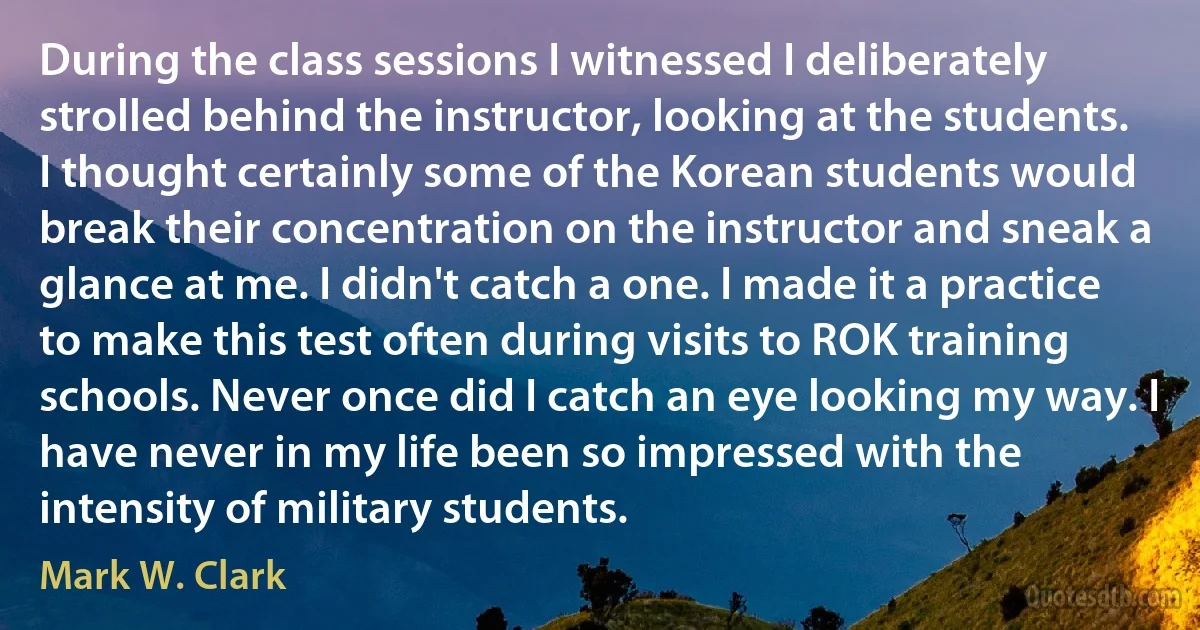 During the class sessions I witnessed I deliberately strolled behind the instructor, looking at the students. I thought certainly some of the Korean students would break their concentration on the instructor and sneak a glance at me. I didn't catch a one. I made it a practice to make this test often during visits to ROK training schools. Never once did I catch an eye looking my way. I have never in my life been so impressed with the intensity of military students. (Mark W. Clark)